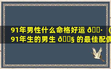 91年男性什么命格好运 🕷 （91年生的男生 🐧 的最佳配偶是哪年的）